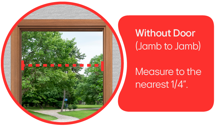 A doorway with the door removed.  Measure from jamb to jamb measuring to the nearest 1/4-inch